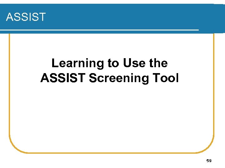 ASSIST Learning to Use the ASSIST Screening Tool 59 