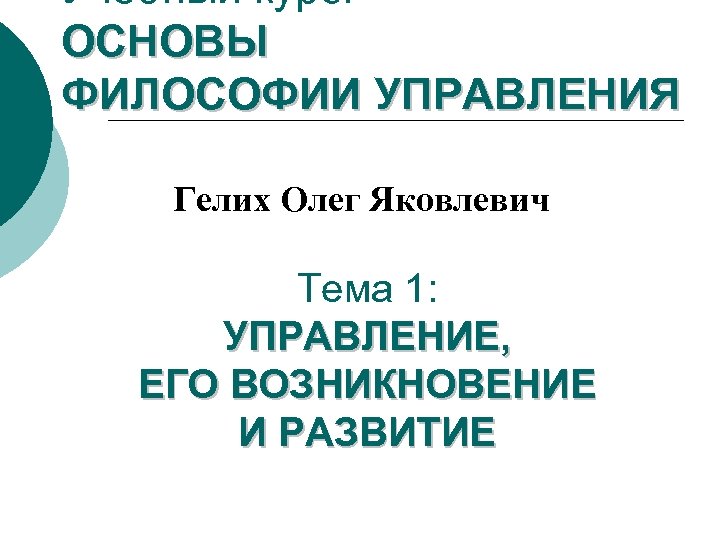 Учебный курс: ОСНОВЫ ФИЛОСОФИИ УПРАВЛЕНИЯ Гелих Олег Яковлевич Тема 1: УПРАВЛЕНИЕ, ЕГО ВОЗНИКНОВЕНИЕ И