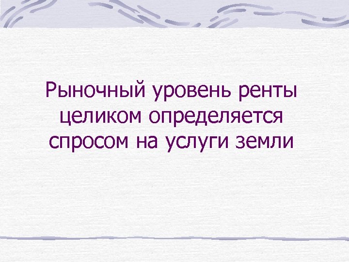 Рыночный уровень ренты целиком определяется спросом на услуги земли 
