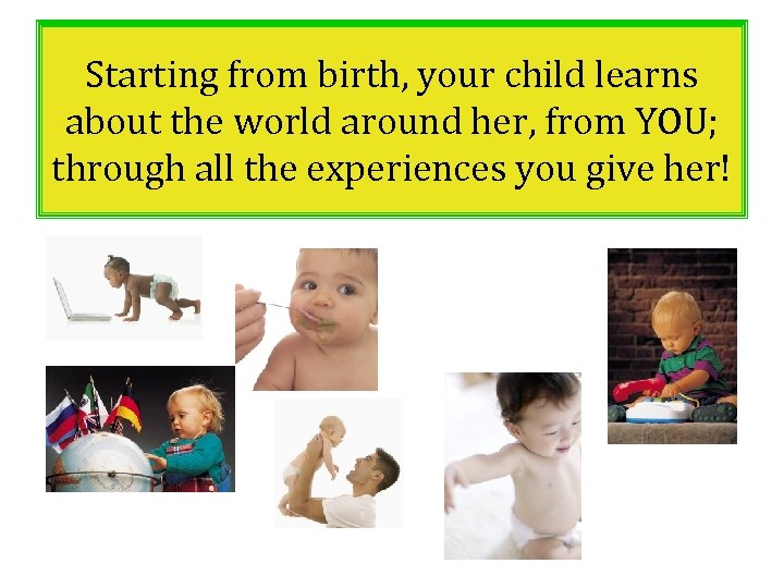 Starting from birth, your child learns about the world around her, from YOU; through