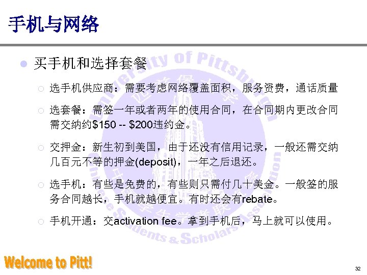 手机与网络 l 买手机和选择套餐 ¡ 选手机供应商：需要考虑网络覆盖面积，服务资费，通话质量 ¡ 选套餐：需签一年或者两年的使用合同，在合同期内更改合同 需交纳约$150 -- $200违约金。 ¡ 交押金：新生初到美国，由于还没有信用记录，一般还需交纳 几百元不等的押金(deposit)，一年之后退还。 ¡