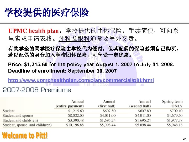 学校提供的医疗保险 UPMC health plan：学校提供的团体保险，手续简便，可向系 里索取申请表格。牙科及眼科通常要另外交费。 有奖学金的同学医疗保险由学校代为偿付，但其配偶的保险必须自己购买， 若以配偶的身分加入学校团体保险，可享受一定优惠。 Price: $1, 215. 60 for the policy