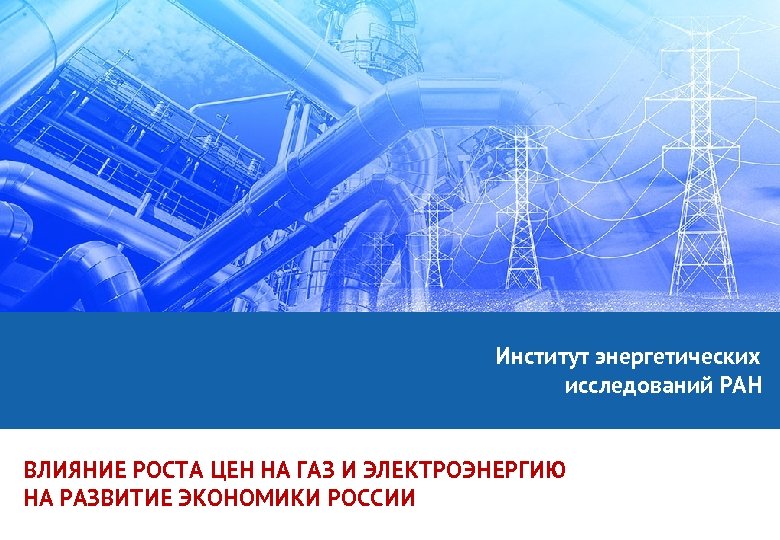 Институт энергетических исследований РАН ВЛИЯНИЕ РОСТА ЦЕН НА ГАЗ И ЭЛЕКТРОЭНЕРГИЮ НА РАЗВИТИЕ ЭКОНОМИКИ