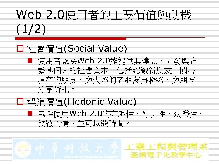 Web 2. 0使用者的主要價值與動機 (1/2) o 社會價值(Social Value) n 使用者認為Web 2. 0能提供其建立、開發與維 繫其個人的社會資本，包括認識新朋友、關心 現在的朋友、與失聯的老朋友再聯絡、與朋友 分享資訊。
