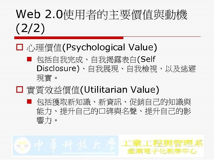 Web 2. 0使用者的主要價值與動機 (2/2) o 心理價值(Psychological Value) n 包括自我完成、自我揭露表白(Self Disclosure)、自我展現、自我檢視，以及逃避 現實。 o 實質效益價值(Utilitarian Value)