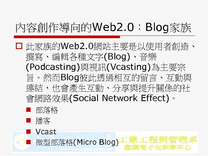 內容創作導向的Web 2. 0：Blog家族 o 此家族的Web 2. 0網站主要是以使用者創造、 撰寫、編輯各種文字(Blog)、音樂 (Podcasting)與視訊(Vcasting)為主要宗 旨。然而Blog彼此透過相互的留言、互動與 連結，也會產生互動、分享與提升關係的社 會網路效果(Social Network Effect)。