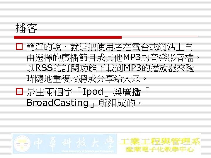 播客 o 簡單的說，就是把使用者在電台或網站上自 由選擇的廣播節目或其他MP 3的音樂影音檔， 以RSS的訂閱功能下載到MP 3的播放器來隨 時隨地重複收聽或分享給大眾。 o 是由兩個字「Ipod」與廣播「 Broad. Casting」所組成的。 