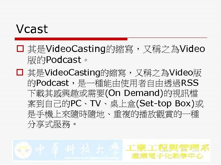 Vcast o 其是Video. Casting的縮寫，又稱之為Video 版的Podcast。 o 其是Video. Casting的縮寫，又稱之為Video版 的Podcast，是一種能由使用者自由透過RSS 下載其感興趣或需要(On Demand)的視訊檔 案到自己的PC、TV、桌上盒(Set-top Box)或 是手機上來隨時隨地、重複的播放觀賞的一種