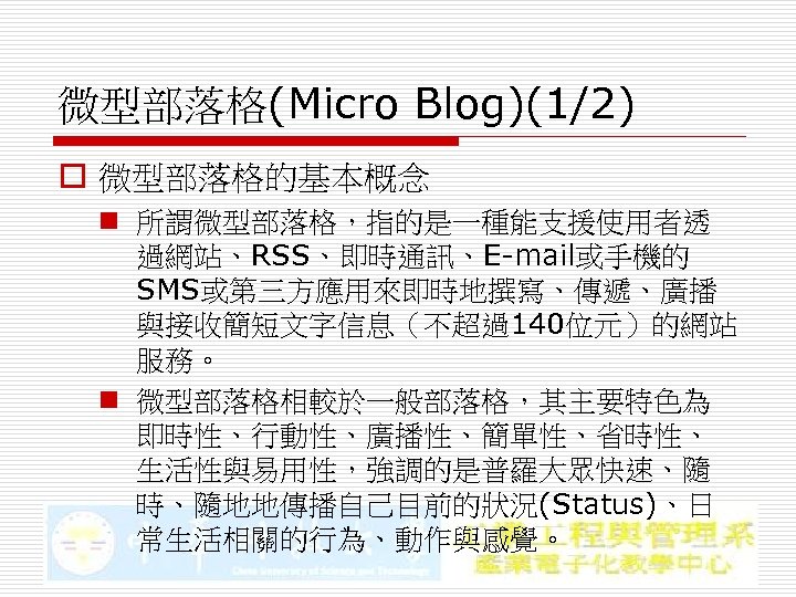 微型部落格(Micro Blog)(1/2) o 微型部落格的基本概念 n 所謂微型部落格，指的是一種能支援使用者透 過網站、RSS、即時通訊、E-mail或手機的 SMS或第三方應用來即時地撰寫、傳遞、廣播 與接收簡短文字信息（不超過140位元）的網站 服務。 n 微型部落格相較於一般部落格，其主要特色為 即時性、行動性、廣播性、簡單性、省時性、 生活性與易用性，強調的是普羅大眾快速、隨