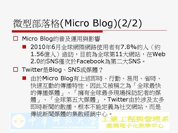 微型部落格(Micro Blog)(2/2) o Micro Blog的普及運用與影響 n 2010年 6月全球網際網路使用者有7. 8%的人（約 1. 56億人）造訪，目前為全球第 11大網站，在Web 2. 0的SNS僅次於Facebook為第二大SNS。