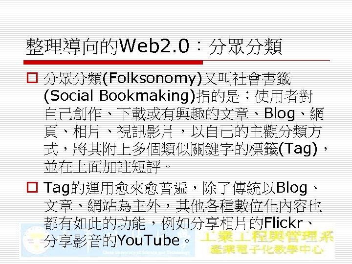整理導向的Web 2. 0：分眾分類 o 分眾分類(Folksonomy)又叫社會書籤 (Social Bookmaking)指的是：使用者對 自己創作、下載或有興趣的文章、Blog、網 頁、相片、視訊影片，以自己的主觀分類方 式，將其附上多個類似關鍵字的標籤(Tag)， 並在上面加註短評。 o Tag的運用愈來愈普遍，除了傳統以Blog、 文章、網站為主外，其他各種數位化內容也