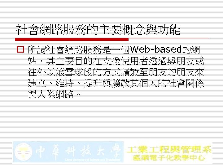 社會網路服務的主要概念與功能 o 所謂社會網路服務是一個Web-based的網 站，其主要目的在支援使用者透過與朋友或 往外以滾雪球般的方式擴散至朋友的朋友來 建立、維持、提升與擴散其個人的社會關係 與人際網路。 