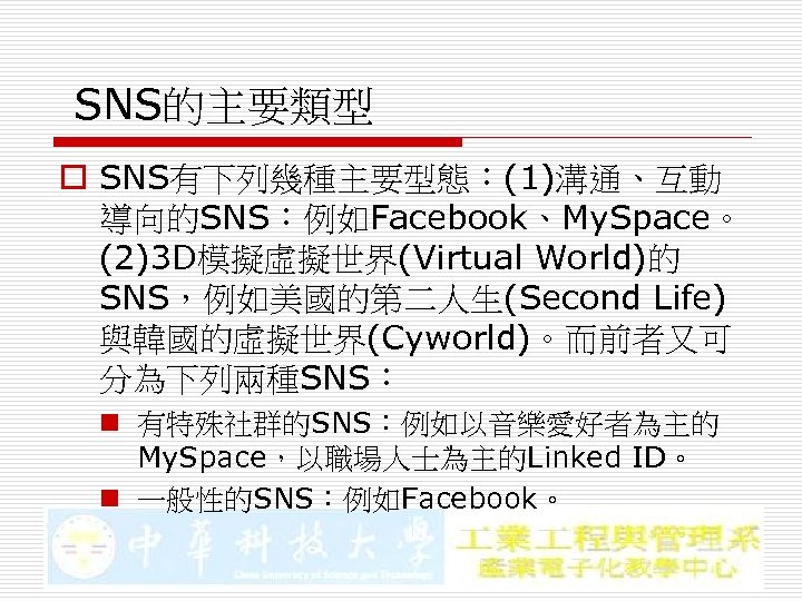 SNS的主要類型 o SNS有下列幾種主要型態：(1)溝通、互動 導向的SNS：例如Facebook、My. Space。 (2)3 D模擬虛擬世界(Virtual World)的 SNS，例如美國的第二人生(Second Life) 與韓國的虛擬世界(Cyworld)。而前者又可 分為下列兩種SNS： n 有特殊社群的SNS：例如以音樂愛好者為主的