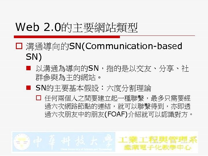 Web 2. 0的主要網站類型 o 溝通導向的SN(Communication-based SN) n 以溝通為導向的SN，指的是以交友、分享、社 群參與為主的網站。 n SN的主要基本假設：六度分割理論 o 任何兩個人之間要建立起一種聯繫，最多只需要經 過六次網路節點的連結，就可以聯繫得到，亦即透