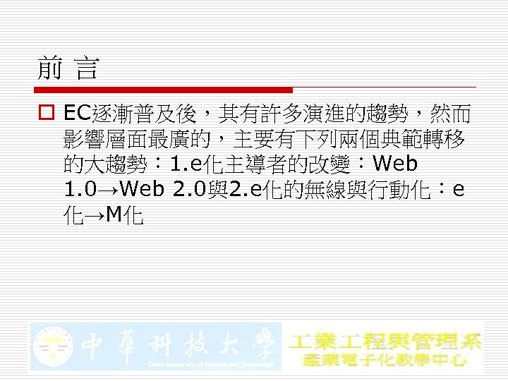 前言 o EC逐漸普及後，其有許多演進的趨勢，然而 影響層面最廣的，主要有下列兩個典範轉移 的大趨勢： 1. e化主導者的改變：Web 1. 0→Web 2. 0與2. e化的無線與行動化：e 化→M化 