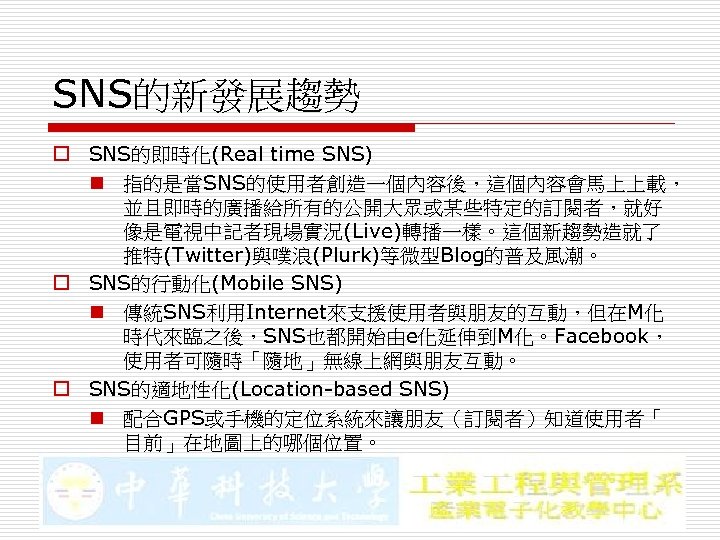 SNS的新發展趨勢 o SNS的即時化(Real time SNS) n 指的是當SNS的使用者創造一個內容後，這個內容會馬上上載， 並且即時的廣播給所有的公開大眾或某些特定的訂閱者，就好 像是電視中記者現場實況(Live)轉播一樣。這個新趨勢造就了 推特(Twitter)與噗浪(Plurk)等微型Blog的普及風潮。 o SNS的行動化(Mobile SNS) n