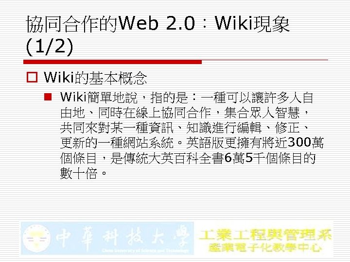 協同合作的Web 2. 0：Wiki現象 (1/2) o Wiki的基本概念 n Wiki簡單地說，指的是：一種可以讓許多人自 由地、同時在線上協同合作，集合眾人智慧， 共同來對某一種資訊、知識進行編輯、修正、 更新的一種網站系統。英語版更擁有將近 300萬 個條目，是傳統大英百科全書 6萬