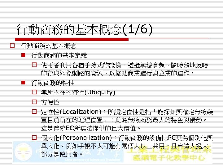行動商務的基本概念(1/6) o 行動商務的基本概念 n 行動商務的基本定義 o 使用者利用各種手持式的設備，透過無線寬頻，隨時隨地及時 的存取網際網路的資源，以協助商業進行與企業的運作。 n 行動商務的特性 o 無所不在的特性(Ubiquity) o 方便性