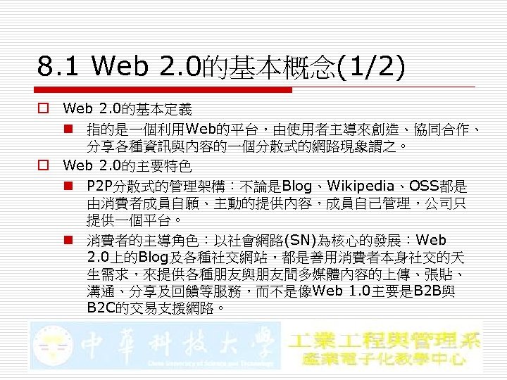 8. 1 Web 2. 0的基本概念(1/2) o Web 2. 0的基本定義 n 指的是一個利用Web的平台，由使用者主導來創造、協同合作、 分享各種資訊與內容的一個分散式的網路現象謂之。 o Web