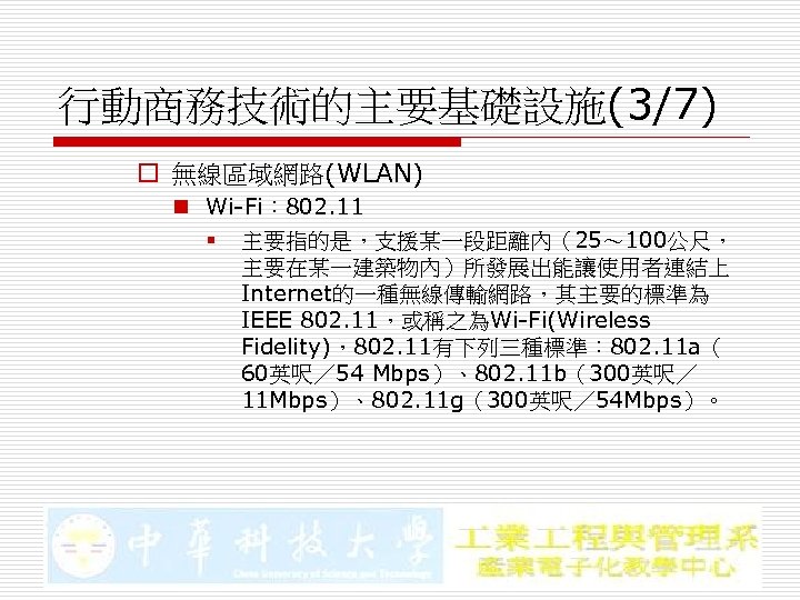 行動商務技術的主要基礎設施(3/7) o 無線區域網路(WLAN) n Wi-Fi： 802. 11 § 主要指的是，支援某一段距離內（25～ 100公尺， 主要在某一建築物內）所發展出能讓使用者連結上 Internet的一種無線傳輸網路，其主要的標準為 IEEE 802.