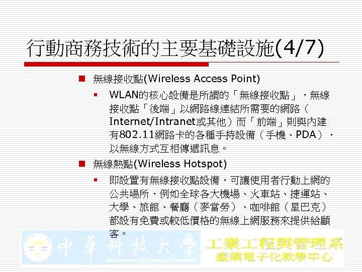 行動商務技術的主要基礎設施(4/7) n 無線接收點(Wireless Access Point) § WLAN的核心設備是所謂的「無線接收點」，無線 接收點「後端」以網路線連結所需要的網路（ Internet/Intranet或其他）而「前端」則與內建 有802. 11網路卡的各種手持設備（手機、PDA）， 以無線方式互相傳遞訊息。 n 無線熱點(Wireless