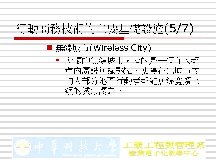 行動商務技術的主要基礎設施(5/7) n 無線城市(Wireless City) § 所謂的無線城市，指的是一個在大都 會內廣設無線熱點，使得在此城市內 的大部分地區行動者都能無線寬頻上 網的城市謂之。 