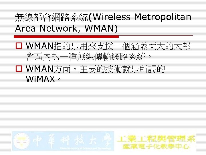 無線都會網路系統(Wireless Metropolitan Area Network, WMAN) o WMAN指的是用來支援一個涵蓋面大的大都 會區內的一種無線傳輸網路系統。 o WMAN方面，主要的技術就是所謂的 Wi. MAX。 