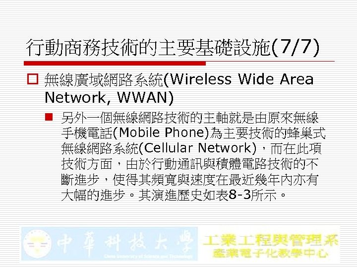 行動商務技術的主要基礎設施(7/7) o 無線廣域網路系統(Wireless Wide Area Network, WWAN) n 另外一個無線網路技術的主軸就是由原來無線 手機電話(Mobile Phone)為主要技術的蜂巢式 無線網路系統(Cellular Network)，而在此項 技術方面，由於行動通訊與積體電路技術的不