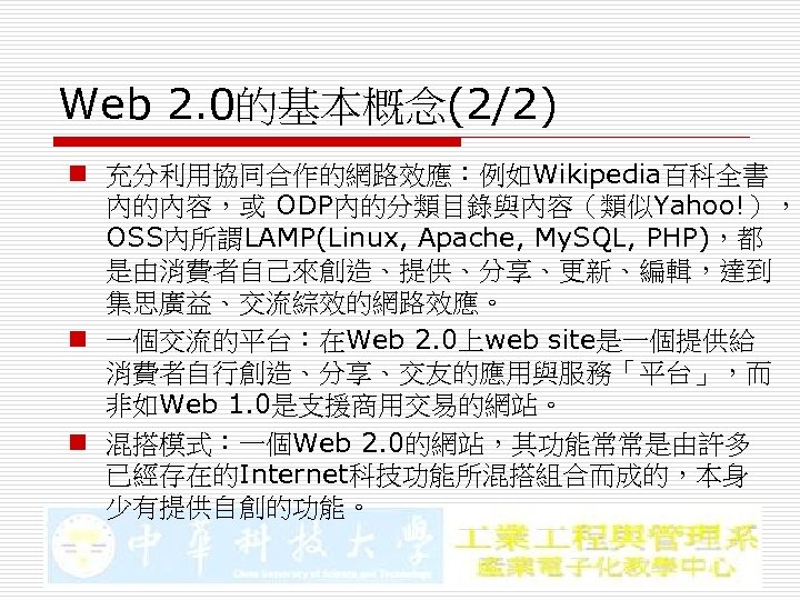 Web 2. 0的基本概念(2/2) n 充分利用協同合作的網路效應：例如Wikipedia百科全書 內的內容，或 ODP內的分類目錄與內容（類似Yahoo!）， OSS內所謂LAMP(Linux, Apache, My. SQL, PHP)，都 是由消費者自己來創造、提供、分享、更新、編輯，達到 集思廣益、交流綜效的網路效應。