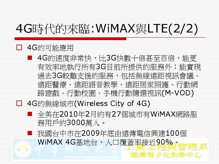 4 G時代的來臨: Wi. MAX與LTE(2/2) o 4 G的可能應用 n 4 G的速度非常快，比 3 G快數十倍甚至百倍，能更 有效率地執行所有3 G目前所提供的服務外；能實現