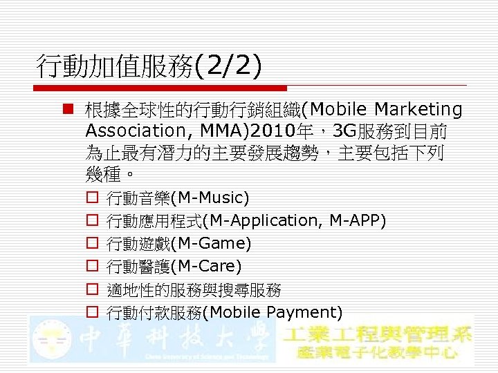 行動加值服務(2/2) n 根據全球性的行動行銷組織(Mobile Marketing Association, MMA)2010年，3 G服務到目前 為止最有潛力的主要發展趨勢，主要包括下列 幾種。 o o o 行動音樂(M-Music) 行動應用程式(M-Application,