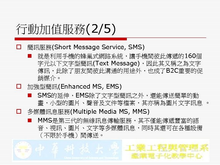 行動加值服務(2/5) o 簡訊服務(Short Message Service, SMS) n 就是利用手機的蜂巢式網路系統，讓手機間彼此傳遞的160個 字元以下文字型簡訊(Text Message)，因此其又稱之為文字 傳訊，此除了朋友間彼此溝通的用途外，也成了B 2 C重要的促 銷媒介。