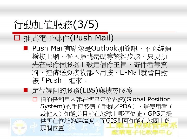 行動加值服務(3/5) o 推式電子郵件(Push Mail) n Push Mail有點像是Outlook加簡訊，不必經過 撥接上網、登入帳號密碼等繁雜步驟，只要預 先在郵件伺服器上設定信件主旨、寄件者等資 料，連傳送與接收都不用按，E-Mail就會自動 被「Push」進來。 n 定位導向的服務(LBS)與搜尋服務 o