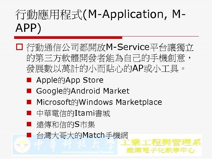 行動應用程式(M-Application, MAPP) o 行動通信公司都開放M-Service平台讓獨立 的第三方軟體開發者能為自己的手機創意， 發展數以萬計的小而貼心的AP或小 具。 n n n Apple的App Store Google的Android Market