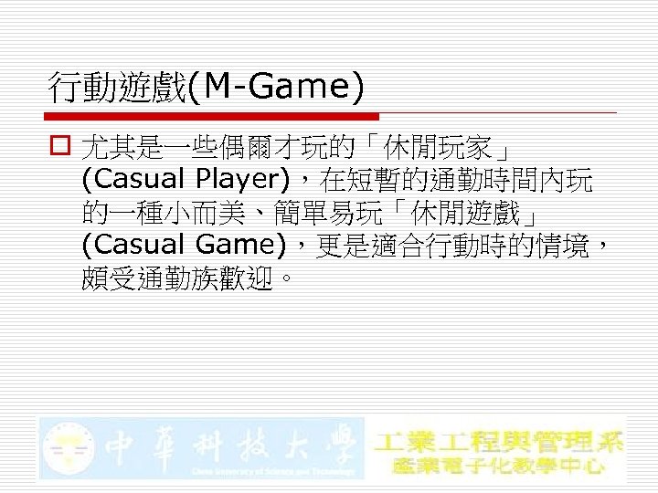 行動遊戲(M-Game) o 尤其是一些偶爾才玩的「休閒玩家」 (Casual Player)，在短暫的通勤時間內玩 的一種小而美、簡單易玩「休閒遊戲」 (Casual Game)，更是適合行動時的情境， 頗受通勤族歡迎。 