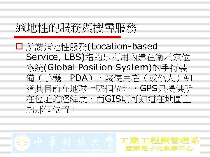 適地性的服務與搜尋服務 o 所謂適地性服務(Location-based Service, LBS)指的是利用內建在衛星定位 系統(Global Position System)的手持裝 備（手機／PDA），該使用者（或他人）知 道其目前在地球上哪個位址，GPS只提供所 在位址的經緯度，而GIS則可知道在地圖上 的那個位置。 
