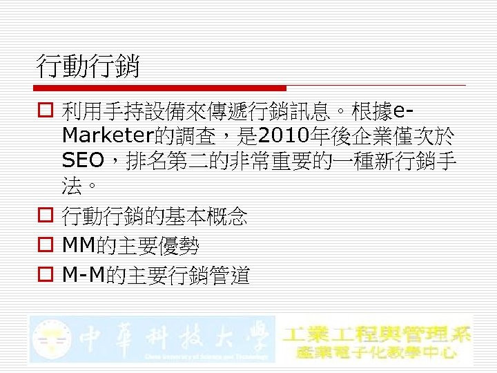 行動行銷 o 利用手持設備來傳遞行銷訊息。根據e. Marketer的調查，是 2010年後企業僅次於 SEO，排名第二的非常重要的一種新行銷手 法。 o 行動行銷的基本概念 o MM的主要優勢 o M-M的主要行銷管道 
