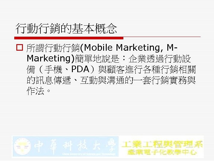 行動行銷的基本概念 o 所謂行動行銷(Mobile Marketing, MMarketing)簡單地說是：企業透過行動設 備（手機、PDA）與顧客進行各種行銷相關 的訊息傳遞、互動與溝通的一套行銷實務與 作法。 
