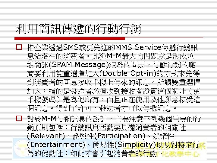 利用簡訊傳遞的行動行銷 o 指企業透過SMS或更先進的MMS Service傳遞行銷訊 息給潛在的消費者。此種M-M最大的問題就是形成垃 圾簡訊(SPAM Message)氾濫的問題，行動行銷的廠 商要利用雙重選擇加入(Double Opt-in)的方式來先得 到消費者的同意接收手機上傳來的訊息。所謂雙重選擇 加入：指的是發送者必須收到接收者證實這個網址（或 手機號碼）是為他所有，而且正在使用及他願意接受這 個訊息。得到了許可，發送者才可以傳遞訊息。 o