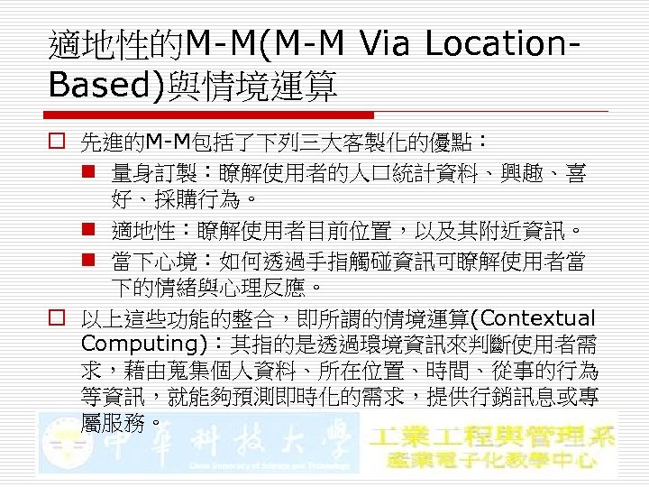 適地性的M-M(M-M Via Location. Based)與情境運算 o 先進的M-M包括了下列三大客製化的優點： n 量身訂製：瞭解使用者的人口統計資料、興趣、喜 好、採購行為。 n 適地性：瞭解使用者目前位置，以及其附近資訊。 n 當下心境：如何透過手指觸碰資訊可瞭解使用者當 下的情緒與心理反應。