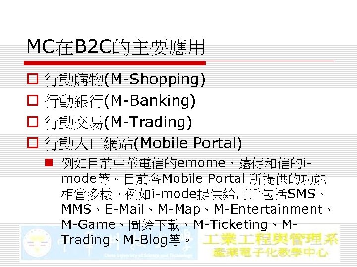 MC在B 2 C的主要應用 o o 行動購物(M-Shopping) 行動銀行(M-Banking) 行動交易(M-Trading) 行動入口網站(Mobile Portal) n 例如目前中華電信的emome、遠傳和信的imode等。目前各Mobile Portal 所提供的功能