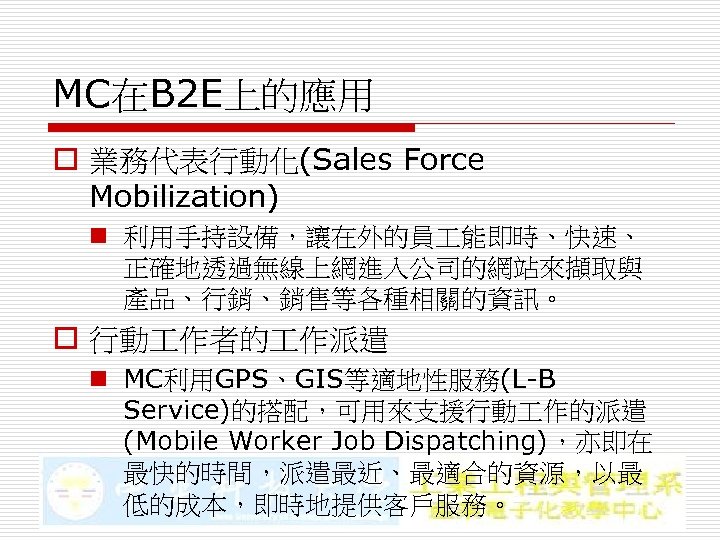 MC在B 2 E上的應用 o 業務代表行動化(Sales Force Mobilization) n 利用手持設備，讓在外的員 能即時、快速、 正確地透過無線上網進入公司的網站來擷取與 產品、行銷、銷售等各種相關的資訊。 o 行動