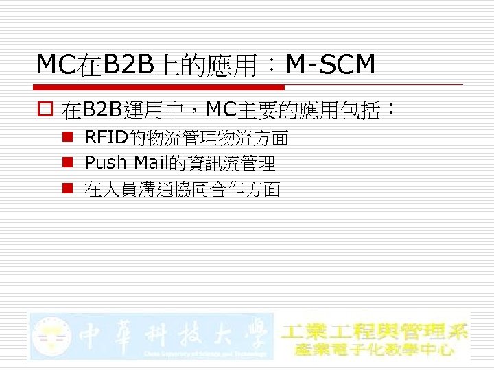 MC在B 2 B上的應用：M-SCM o 在B 2 B運用中，MC主要的應用包括： n RFID的物流管理物流方面 n Push Mail的資訊流管理 n 在人員溝通協同合作方面