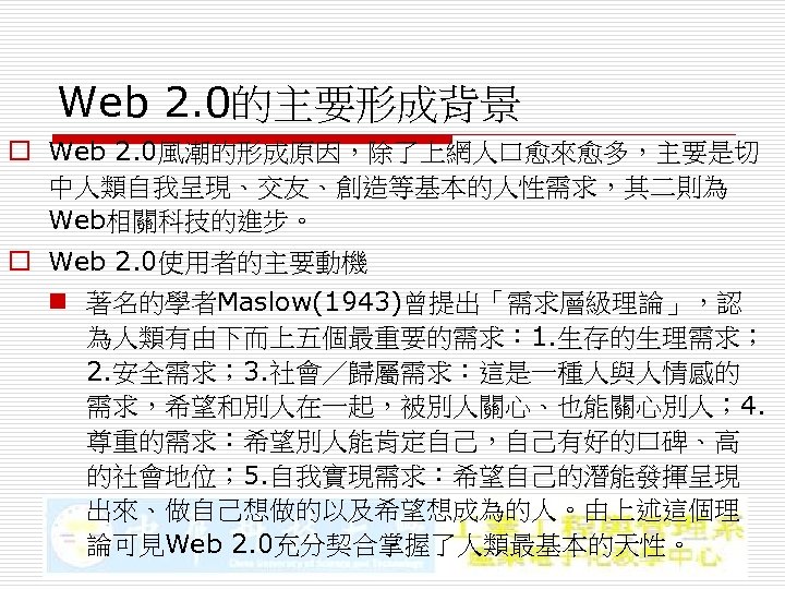 Web 2. 0的主要形成背景 o Web 2. 0風潮的形成原因，除了上網人口愈來愈多，主要是切 中人類自我呈現、交友、創造等基本的人性需求，其二則為 Web相關科技的進步。 o Web 2. 0使用者的主要動機 n