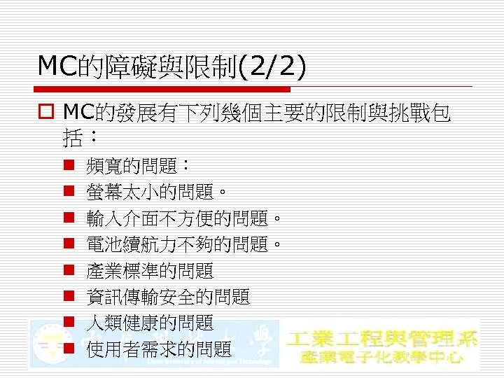 MC的障礙與限制(2/2) o MC的發展有下列幾個主要的限制與挑戰包 括： n n n n 頻寬的問題： 螢幕太小的問題。 輸入介面不方便的問題。 電池續航力不夠的問題。 產業標準的問題 資訊傳輸安全的問題