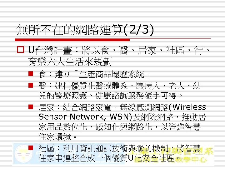 無所不在的網路運算(2/3) o U台灣計畫：將以食、醫、居家、社區、行、 育樂六大生活來規劃 n 食：建立「生產商品履歷系統」 n 醫：建構優質化醫療體系，讓病人、老人、幼 兒的醫療照護、健康諮詢服務隨手可得。 n 居家：結合網路家電、無線感測網路(Wireless Sensor Network, WSN)及網際網路，推動居