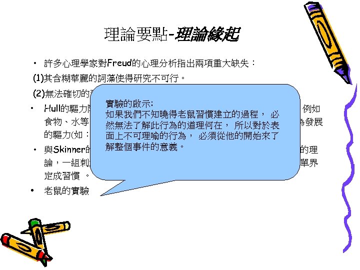 理論要點-理論緣起 • 許多心理學家對Freud的心理分析指出兩項重大缺失： (1)其含糊華麗的詞藻使得研究不可行。 (2)無法確切的預測行為。 實驗的啟示: • Hull的驅力降減論(drive reduction)：人類有些基本的生理需求，例如 如果我們不知曉得老鼠習慣建立的過程， 必 食物、水等，為了生存人類必須滿足這些生理的需求，這便是行為發展 然無法了解此行為的道理何在， 所以對於表