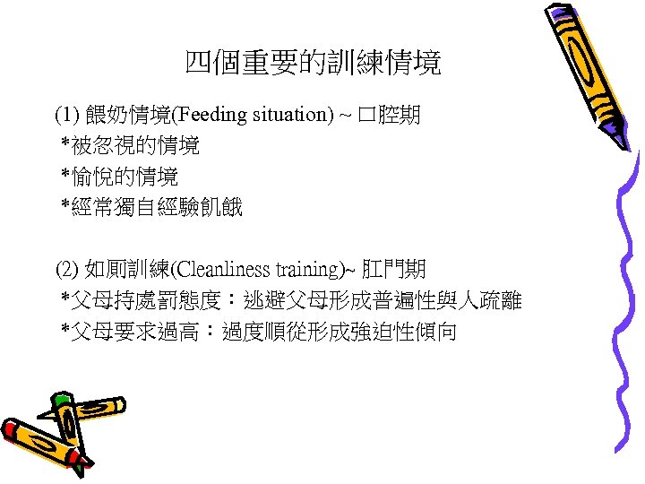 四個重要的訓練情境 (1) 餵奶情境(Feeding situation) ~ 口腔期 *被忽視的情境 *愉悅的情境 *經常獨自經驗飢餓 (2) 如厠訓練(Cleanliness training)~ 肛門期 *父母持處罰態度：逃避父母形成普遍性與人疏離