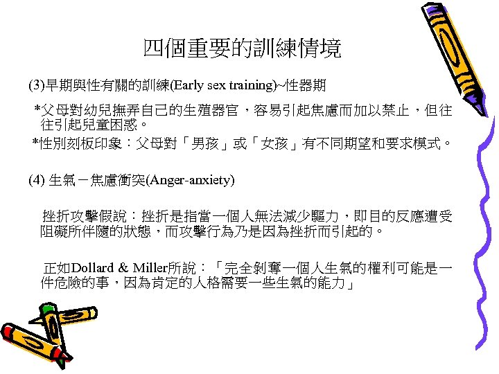 四個重要的訓練情境 (3)早期與性有關的訓練(Early sex training)~性器期 *父母對幼兒撫弄自己的生殖器官，容易引起焦慮而加以禁止，但往 往引起兒童困惑。 *性別刻板印象：父母對「男孩」或「女孩」有不同期望和要求模式。 (4) 生氣－焦慮衝突(Anger-anxiety) 挫折攻擊假說：挫折是指當一個人無法減少驅力，即目的反應遭受 阻礙所伴隨的狀態，而攻擊行為乃是因為挫折而引起的。 正如Dollard & Miller所說：「完全剝奪一個人生氣的權利可能是一