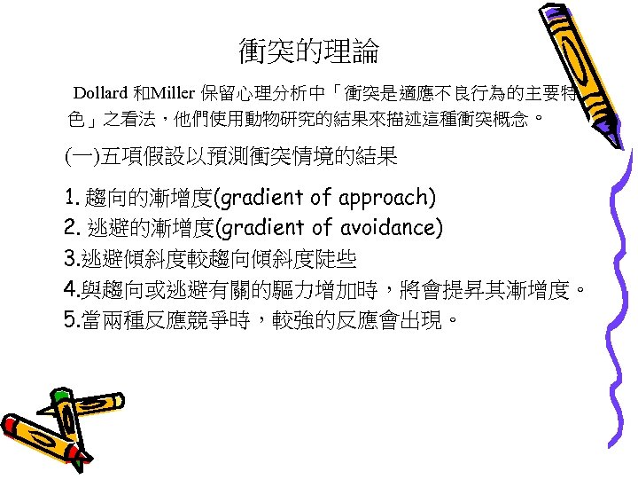 衝突的理論 Dollard 和Miller 保留心理分析中「衝突是適應不良行為的主要特 色」之看法，他們使用動物研究的結果來描述這種衝突概念。 (一)五項假設以預測衝突情境的結果 1. 趨向的漸增度(gradient of approach) 2. 逃避的漸增度(gradient of avoidance)